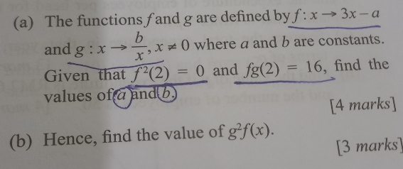 The functions f and g are defined by f:xto 3x-a
and g:xto  b/x , x!= 0 where a and b are constants. 
Given that f^2(2)=0 and fg(2)=16 , find the 
values of a and b
[4 marks] 
(b) Hence, find the value of g^2f(x). 
[3 marks]