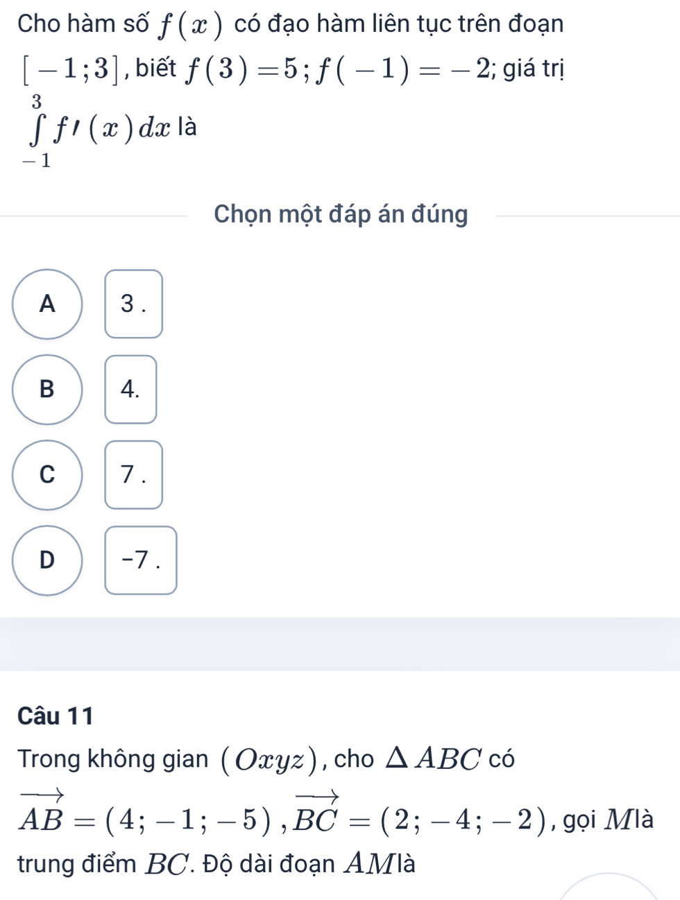 Cho hàm số f(x) có đạo hàm liên tục trên đoạn
[-1;3] , biết f(3)=5; f(-1)=-2; giá trị
∈tlimits _(-1)^3f'(x)dx là
Chọn một đáp án đúng
A 3.
B 4.
C 7.
D -7.
Câu 11
Trong không gian (Oxyz) , cho △ ABC có
vector AB=(4;-1;-5), vector BC=(2;-4;-2) , gọi Mlà
trung điểm BC. Độ dài đoạn AMlà