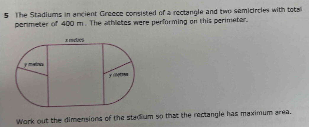 The Stadiums in ancient Greece consisted of a rectangle and two semicircles with total 
perimeter of 400 m. The athletes were performing on this perimeter. 
Work out the dimensions of the stadium so that the rectangle has maximum area.