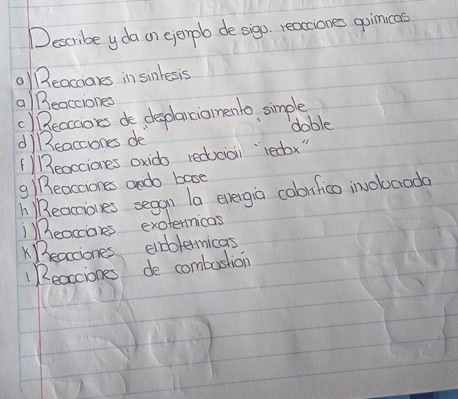 Describe yda on ejenpb de sigo. reacciones goinicas
) B3eacaares in sinkesis
a)Beacciones
() Beacciores de desplanciomento, simple
di17eaccones de doble
() Beacciones oxids redocion `redbx"
g) Reacciones ando base
h Reaciones segan la evergia cabifico invobarada
¡)eaccales exotermicas
eacciones endotermicas
"Reacciones de combustion