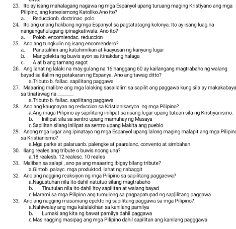 Ito ay isang mahalagang nagawa ng mga Espanyol upang turuang maging Kristiyano ang mga
Pilipino, ang katesismong Katoliko.Ano ito?
a. Reduccionb. doctrinac. polo
24. Ito ang unang hakbang ngmga Espanyol sa pagtatatagng kolonya. Ito ay isang luag na
nangangahulugang ipinaqkatiwala. Ano ito?
a. Polob. encomiendac. reducción
25. Ano ang tungkulin ng isang encomendero?
a. Panatalihin ang katahimikan at kaayusan ng kanyang lugar
b. Mangolekta ng buwis ayon sa itinakdang halaga
c. A at b ang tamang sagot
26. Ang lahat ng lalaki na may gulang na 16 hanggang 60 ay kailangang magtrabaho ng walang
bayad sa ilalim ng patakaran ng Espanya. Ano ang tawag ditto?
a.Tributo b. fallac. sapilitang paggawa
27. Maaaring malibre ang mga lalaking sasailalim sa sapilit ang paggawa kung sila ay makakabaya
sa tinatawag na_
a.Tributo b. fallac. sapilitang paggawa
28. Ano ang kaugnayan ng reduccion sa Kristianisasyon ng mga Pilipino?
a.Ang maga Pilipino ay sapilitang inilipat sa iisang lugar upang tutuan sila ng Kristiyanismo.
b. Inilipat sila sa sentro upang mamuhay ng Masaya
c.Sapilitan silang inilipat sa sentro upang Makita ang pueblo
29. Anong mŋa lugar anq ipinatayo ng mga Espanyol upang lalong maging malapit ang mga Pilipin
sa Kristianismo?
a.Mga parke at palaruanb. palenqke at paaralanc. convento at simbahan
30. Ilang reales ang tribute o buwis noong una?
a.18 realesb. 12 realesc. 10 reales
31. Maliban sa salapi , ano pa ang maaaring ibigay bilang tribute?
a.Gintob. palayc. mga produktod. lahat ng nabaggit
32. Ano ang nagging reaksiyon ng mga Pilipino sa sapilitang paggaewa?
a.Nagustuhan nila ito dahil natutuo silang magtrabaho
b, Tinutulan nila ito dahil itoy sapilitan at walang bayad
c.Marami sa mga Pilipino ang tumulong sa pagpapatupad ng sap[ilitang paggawa
33. Ano ang nagging masamang epekto ng sapilitang paggawa sa mga Pilipino?
a.Nahiwalay ang mga kalalakihan sa kanilang pamilya
b. Lumaki ang kita ng bawat pamilya dahil paggawa
c.Mas nagging masipag ang mga Pilipino dahil sapilitan ang kanilang pagggawa