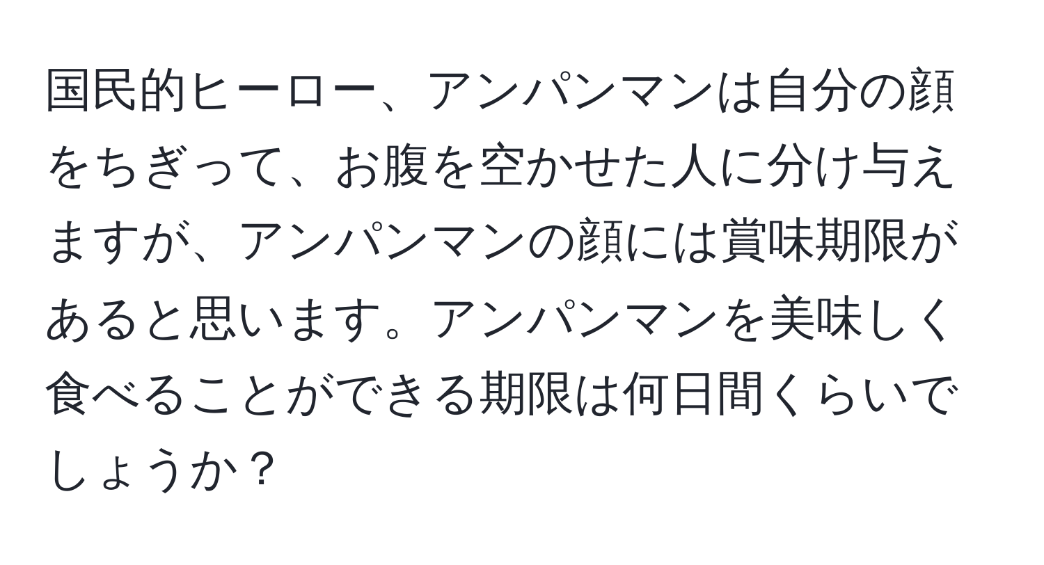 国民的ヒーロー、アンパンマンは自分の顔をちぎって、お腹を空かせた人に分け与えますが、アンパンマンの顔には賞味期限があると思います。アンパンマンを美味しく食べることができる期限は何日間くらいでしょうか？