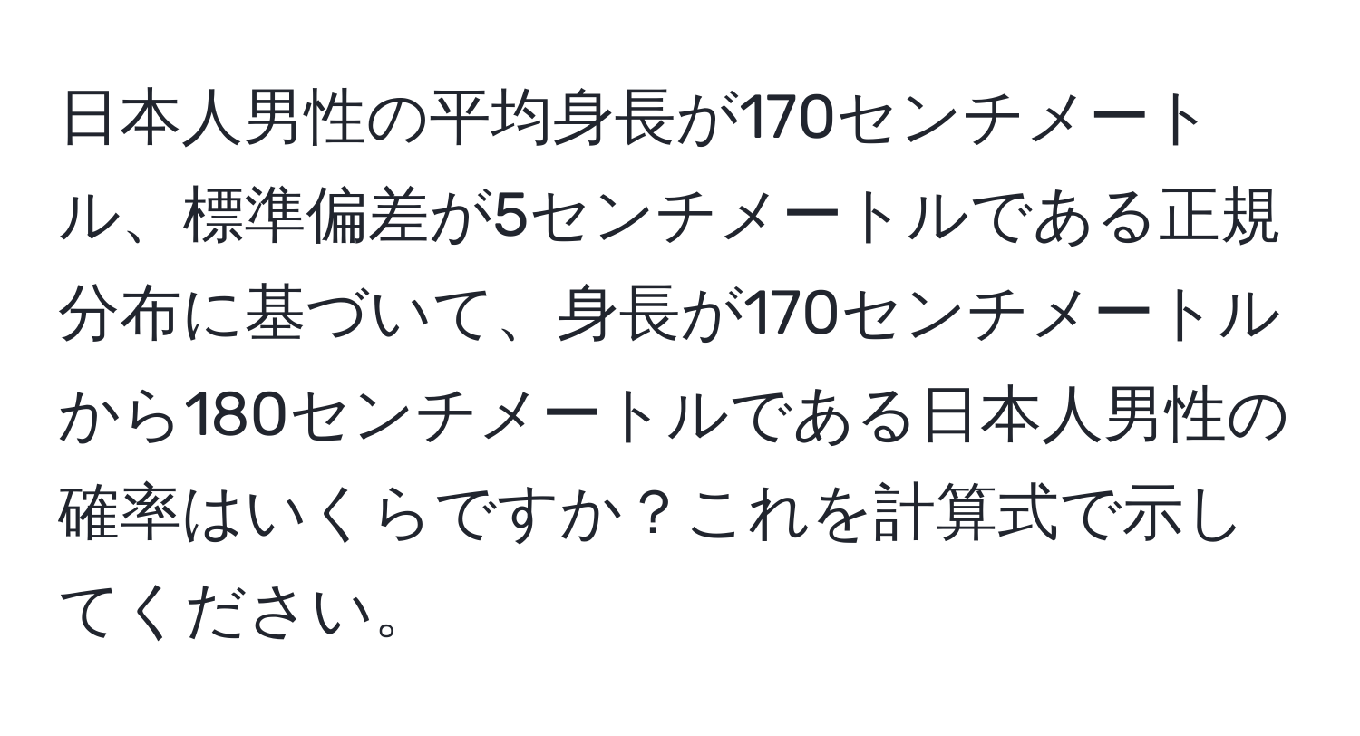 日本人男性の平均身長が170センチメートル、標準偏差が5センチメートルである正規分布に基づいて、身長が170センチメートルから180センチメートルである日本人男性の確率はいくらですか？これを計算式で示してください。