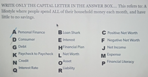 WRITE ONLY THE CAPITAL LETTER IN THE ANSWER BOX.... This refers to: A 
lifestyle where people spend ALL of their household money each month, and have 
little to no savings. 
Personal Finance B Loan Shark Positive Net Worth 
Consumer Interest Negative Net Worth 
Debt Financial Plan Net Income 
H 
Paycheck to Paycheck Net Worth M Expense 
Asset 
Credit 0 Financial Literacy 
Interest Rate Liability 
R