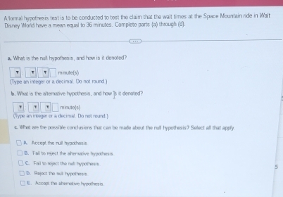 A formal hypothesis test is to be conducted to test the claim that the wait times at the Space Mountain ride in Walt
Disney World have a mean equal to 36 minutes. Complete parts (a) through (d).
''
a. What is the null hypothesis, and how is it denoted?
w minute(s)
(Type an imeger or a decimal. Do not round]
b. What is the alterative hypothesis, and how 's it denoted?
minute (s)
(Type an integer or a decimal. Do not round.)
c. What are the possible conclusions that can be made about the null hypothesis? Select all that apply
A. Accept the null hypothesis
B. Fall to reject the ahemative hypothesis
C. Fail to reject the null hypothesis
5
D. Reject the null hypothesis
E. Accept the atterative hypothesis.