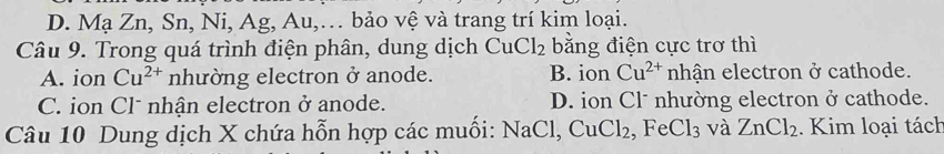 D. Mạ Zn, Sn, Ni, Ag, Au,… bảo vệ và trang trí kim loại.
Câu 9. Trong quá trình điện phân, dung dịch CuCl_2 bằng điện cực trơ thì
A. ion Cu^(2+) nhường electron ở anode. B. ion Cu^(2+) nhận electron ở cathode.
C. ion Cl* nhận electron ở anode. D. ion Cl* nhường electron ở cathode.
Câu 10 Dung dịch X chứa hỗn hợp các muối: NaCl, CuCl_2 , Fe Cl_3 và ZnCl_2. Kim loại tách