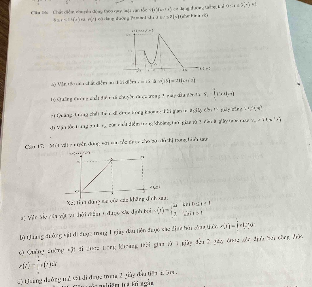 Chất điểm chuyển động theo quy luật vận tốc v(t)(m/s) có dạng đường thẳng khi 0≤ t≤ 3(s) và
8≤ t≤ 15(s) và v(t) có dạng đường Parabol khi 3≤ t≤ 8(s) (như hình sqrt(e))
a) Vận tốc của chất điểm tại thời điểm t=15 là v(15)=21(m/s).
b) Quãng đường chất điểm di chuyền được trong 3 giây đầu tiên là: S_1=∈tlimits _0^(311dt(m)
c) Quãng đường chất điểm đi được trong khoảng thời gian từ 8 giây đến 15 giây bằng 73,5(m)
d) Vận tốc trung bình V_tb) của chất điểm trong khoảng thời gian từ 3 đến 8 giãy thỏa mãn v_tb<7</tex> (m/s)
Câu 17: Một vật chuyển động với vận tốc được cho bởi đồ thị trong hình sau:
Xét tính đúng sai củ
a) Vận tốc của vật tại thời điểm / được xác định bởi v(t)=beginarrayl 2tkhi0≤ t≤ 1 2khit>1endarray.
b) Quãng đường vật đi được trong 1 giây đầu tiên được xác định bởi công thức s(t)=∈tlimits _0^tv(t)dt
c) Quãng đường vật đi được trong khoảng thời gian từ 1 giây đến 2 giây được xác định bởi công thức
s(t)=∈tlimits _0^2v(t)dt
d) Quãng đường mà vật đi được trong 2 giây đầu tiên là 3m .
cắc nghiêm trả lời ngắn