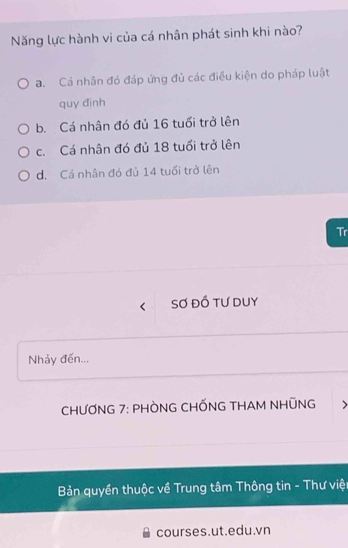 Năng lực hành vi của cá nhân phát sinh khi nào?
a. Cá nhân đó đáp ứng đủ các điều kiện do pháp luật
quy định
b. Cá nhân đó đủ 16 tuổi trở lên
c. Cá nhân đó đủ 18 tuổi trở lên
d. Cá nhân đó đủ 14 tuổi trở lên
Tr
Sơ đồ tư duy
Nhảy đến...
CHƯƠNG 7: PHÒNG CHỐNG THAM NHỤNG >
Bản quyền thuộc về Trung tâm Thông tin - Thư viện
courses.ut.edu.vn