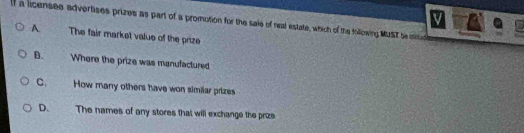 a licensee advertises prizes as part of a promotion for the sale of real estate, which of the following MUST be ioud
A The fair market value of the prize
B. Where the prize was manufactured
C、 How many others have won similar prizes
D、 The names of any stores that will exchange the prize