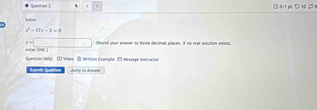 > B 0/1 pt つ 10 % 9 
Solve:
54
z^2-17z-2=0
z=□ (Round your answer to three decimal places. If no real solution exists, 
enter DNE.) 
Question Help: * Video - Written Example - Message instructor 
Submit Question Jump to Answer