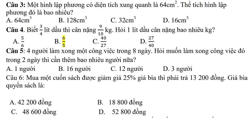 Một hình lập phương có diện tích xung quanh là 64cm^2 *. Thể tích hình lập
phương đó là bao nhiêu?
A. 64cm^3 B. 128cm^3 C. 32cm^3 D. 16cm^3
Câu 4. Biết  3/4  lít dầu thì cân nặng  9/10 kg :. Hỏi 1 lít dầu cân nặng bao nhiêu kg?
A.  5/6   6/5  C.  40/27  D.  27/40 
B.
Câu 5: 4 người làm xong một công việc trong 8 ngày. Hỏi muồn làm xong công việc đó
trong 2 ngày thì cần thêm bao nhiêu người nữa?
A. 1 người B. 16 người C. 12 người D. 3 người
Câu 6: Mua một cuốn sách được giảm giá 25% giá bìa thì phải trả 13 200 đồng. Giá bìa
quyển sách là:
A. 42 200 đồng B. 18 800 đồng
C. 48 600 đồng D. 52 800 đồng