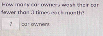 How many car owners wash their car 
fewer than 3 times each month? 
? car owners