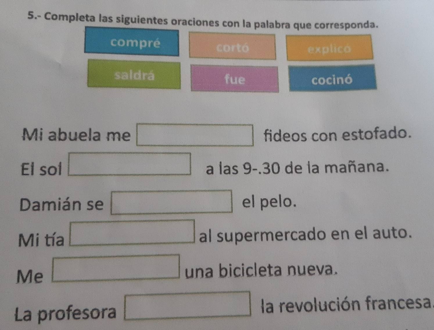 5.- Completa las siguientes oraciones con la palabra que corresponda.
compré
cortó explico
saldrá
fue cocinó
Mi abuela me □ fideos con estofado.
El sol □ a las 9-.30 de la mañana.
Damián se □ el pelo.
Mi tía □ al supermercado en el auto.
Me □ una bicicleta nueva.
La profesora □ la revolución francesa.