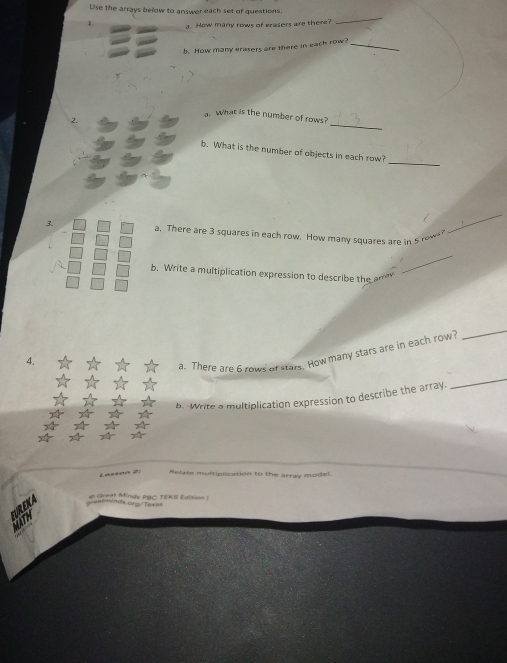 Uise the arrays below to answer each set of questions. 
: a. How many rows of eresers are there? 
_ 
b. How many erasers are there in each row?_ 
_ 
a. What is the number of rows? 
2. 
_ 
b. What is the number of objects in each row? 
3. a. There are 3 squares in each row. How many squares are i o 
_ 
_ 
b. Write a multiplication expression to describe the am 
4. 
a. There are 6 zows of sters. How many stars are in each row 
_ 
b. Write a multiplication expression to describe the array. 
_ 
Relate multiplication to the array model. 
= Gea M ds PW C T E K E ditio n Tự ==