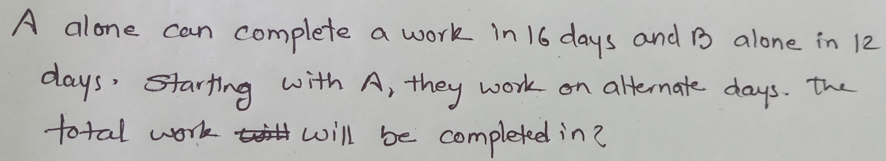 A alone can complete a work in 16 days and B alone in 12
days ' starting with A, they work on alternate days. the 
total work will be completed in?