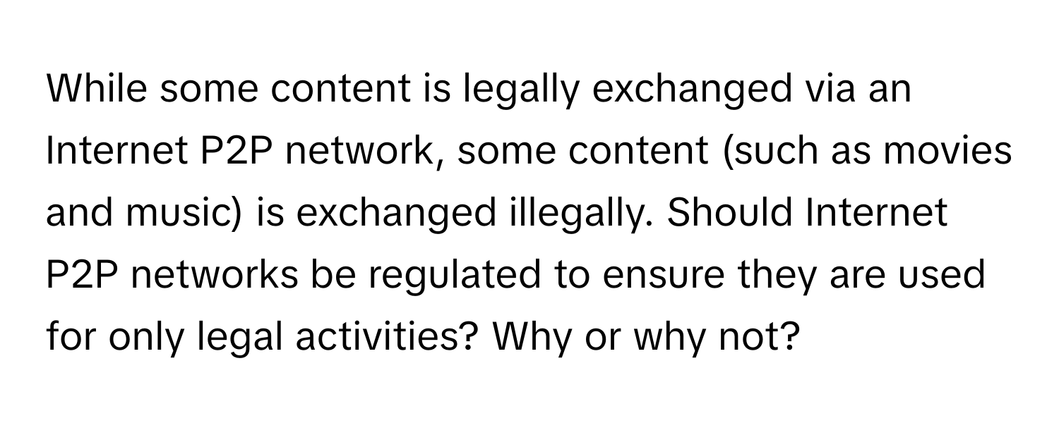 While some content is legally exchanged via an Internet P2P network, some content (such as movies and music) is exchanged illegally. Should Internet P2P networks be regulated to ensure they are used for only legal activities? Why or why not?