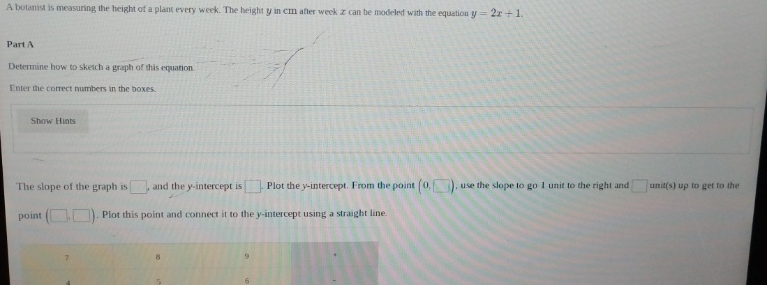 A botanist is measuring the height of a plant every week. The height y in cm after week x can be modeled with the equation y=2x+1. 
Part A 
Determine how to sketch a graph of this equation. 
Enter the correct numbers in the boxes. 
Show Hints 
The slope of the graph is □ and the y-intercept is □. Plot the y-intercept. From the point (0,□ ) , use the slope to go 1 unit to the right and □ unit(s) up to get to the 
point (□ ,□ ). Plot this point and connect it to the y-intercept using a straight line.