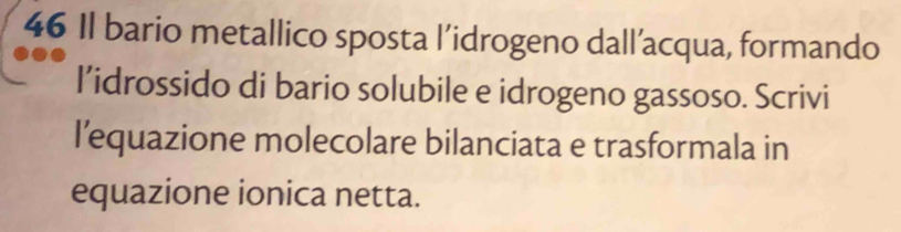 Il bario metallico sposta l’idrogeno dall’acqua, formando 
l’idrossido di bario solubile e idrogeno gassoso. Scrivi 
l’equazione molecolare bilanciata e trasformala in 
equazione ionica netta.