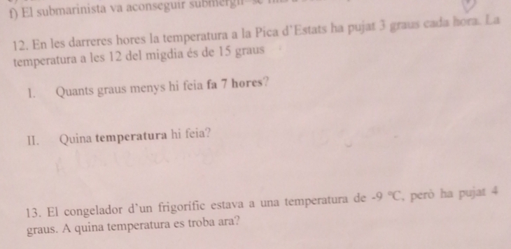 El submarinista va aconseguir sub megir 
12. En les darreres hores la temperatura a la Pica d’Estats ha pujat 3 graus cada hora. La 
temperatura a les 12 del migdia és de 15 graus 
l. Quants graus menys hi feia fa 7 hores? 
II. Quina temperatura hi feia? 
13. El congelador d’un frigorífic estava a una temperatura de -9°C , però ha pujat 4
graus. A quina temperatura es troba ara?