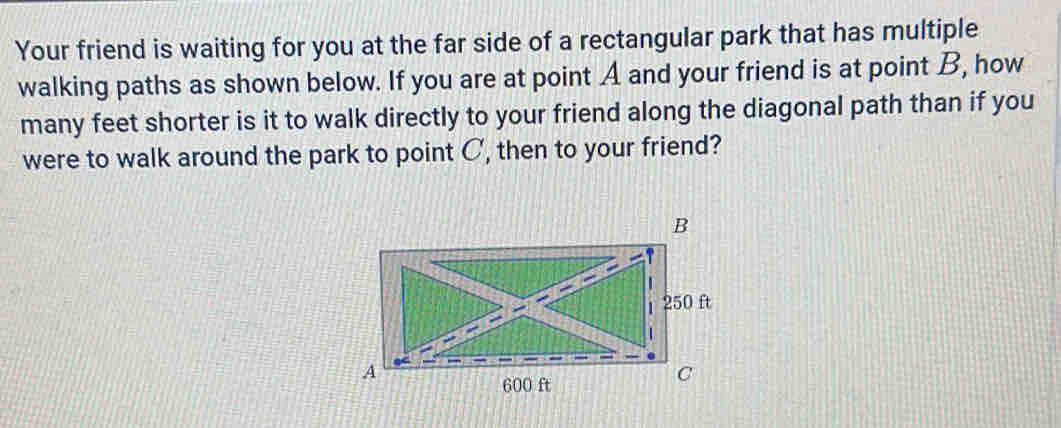 Your friend is waiting for you at the far side of a rectangular park that has multiple 
walking paths as shown below. If you are at point A and your friend is at point B, how 
many feet shorter is it to walk directly to your friend along the diagonal path than if you 
were to walk around the park to point C, then to your friend?