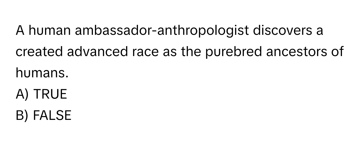 A human ambassador-anthropologist discovers a created advanced race as the purebred ancestors of humans.

A) TRUE 
B) FALSE