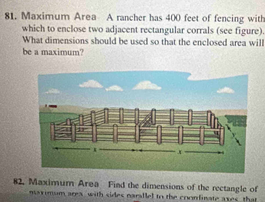 Maximum Area A rancher has 400 feet of fencing with 
which to enclose two adjacent rectangular corrals (see figure). 
What dimensions should be used so that the enclosed area will 
be a maximum? 
82. Maximum Area Find the dimensions of the rectangle of 
maximum area, with sides parallel to the coordinate axes, that