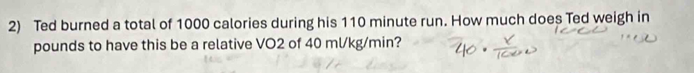 Ted burned a total of 1000 calories during his 110 minute run. How much does Ted weigh in
pounds to have this be a relative VO2 of 40 ml/kg/min?