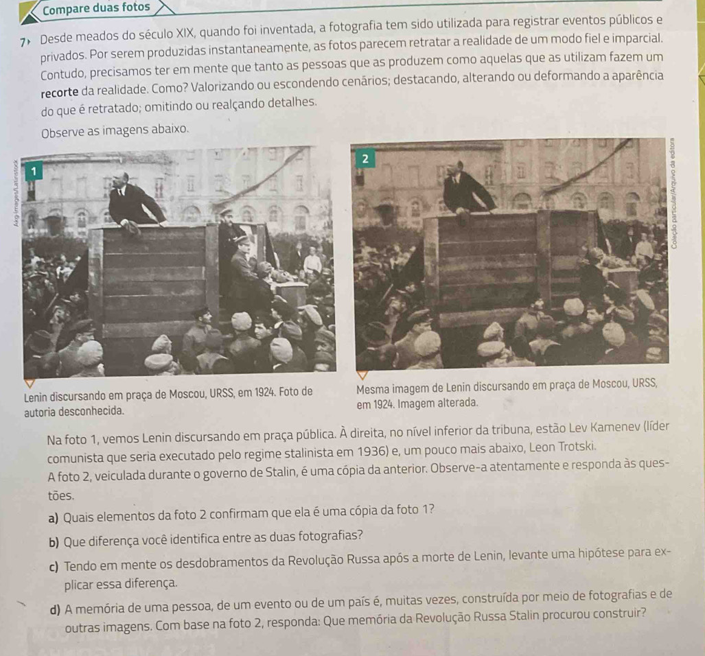 Compare duas fotos
7 Desde meados do século XIX, quando foi inventada, a fotografia tem sido utilizada para registrar eventos públicos e
privados. Por serem produzidas instantaneamente, as fotos parecem retratar a realidade de um modo fiel e imparcial.
Contudo, precisamos ter em mente que tanto as pessoas que as produzem como aquelas que as utilizam fazem um
recorte da realidade. Como? Valorizando ou escondendo cenários; destacando, alterando ou deformando a aparência
do que é retratado; omitindo ou realçando detalhes.
Observe as imagens abaixo.
Lenin discursando em praça de Moscou, URSS, em 1924. Foto de Mesma imagem de Lenin discursando em praça de Moscou, URSS,
autoria desconhecida. em 1924. Imagem alterada.
Na foto 1, vemos Lenin discursando em praça pública. À direita, no nível inferior da tribuna, estão Lev Kamenev (líder
comunista que seria executado pelo regime stalinista em 1936) e, um pouco mais abaixo, Leon Trotski.
A foto 2, veiculada durante o governo de Stalin, é uma cópia da anterior. Observe-a atentamente e responda às ques-
tões.
a) Quais elementos da foto 2 confirmam que ela é uma cópia da foto 1?
b) Que diferença você identifica entre as duas fotografias?
c) Tendo em mente os desdobramentos da Revolução Russa após a morte de Lenin, levante uma hipótese para ex-
plicar essa diferença.
d) A memória de uma pessoa, de um evento ou de um país é, muitas vezes, construída por meio de fotografias e de
outras imagens. Com base na foto 2, responda: Que memória da Revolução Russa Stalin procurou construir?