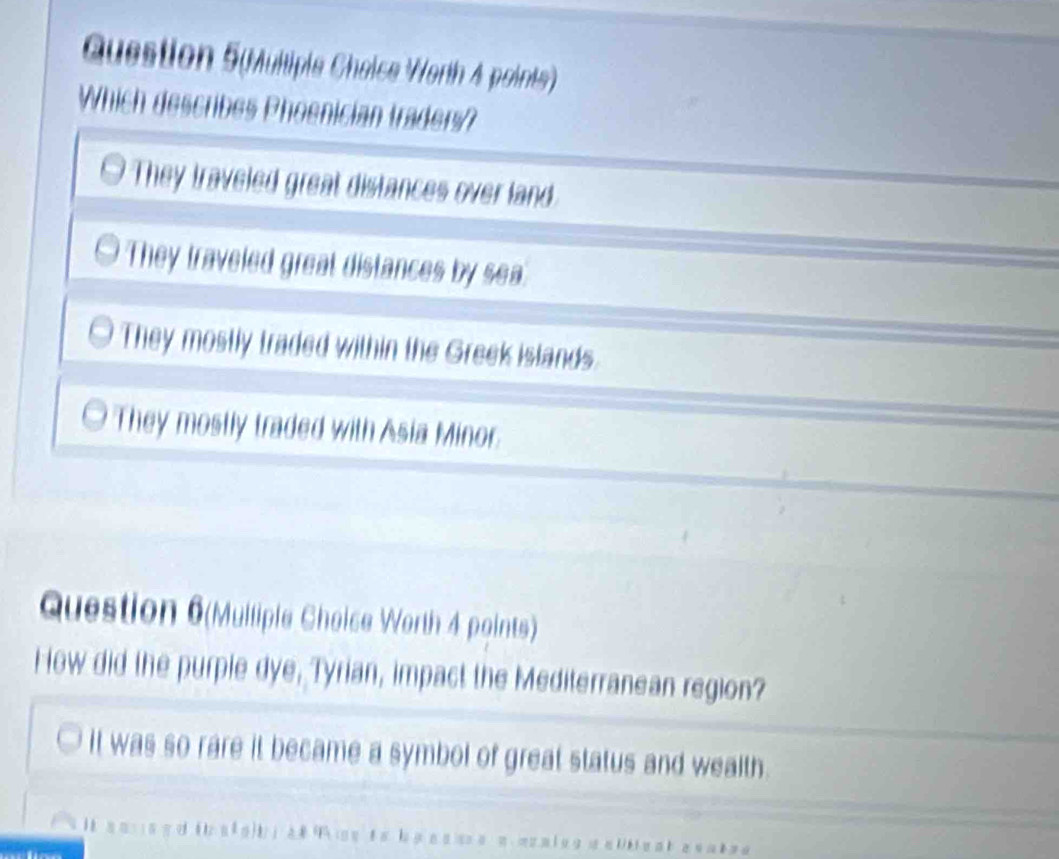 Question 5(Multipie Cheice Worth 4 points)
Which describes Phoenician traders?
They traveled great distances over land
They traveled great distances by sea.
They mostly traded within the Greek islands.
They mostly traded with Asia Minor.
Question 6(Mulliple Choice Worth 4 points)
How did the purple dye, Tyrian, impact the Mediterranean region?
it was so rare it became a symbol of great status and wealth.
.