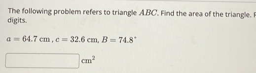 The following problem refers to triangle ABC. Find the area of the triangle. F 
digits.
a=64.7cm, c=32.6cm, B=74.8°
□ cm^2