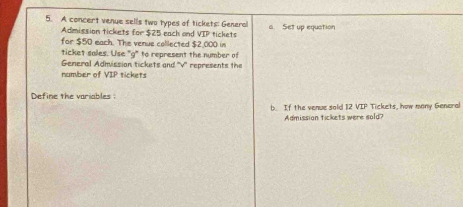 A concert venue sells two types of tickets: General a. Set up equation 
Admission tickets for $25 each and VIP tickets 
for $50 each. The venue collected $2,000 in 
ticket sales. Use "g" to represent the number of 
General Admission tickets and ''v'' represents the 
namber of VIP tickets 
Define the variables : 
b. If the venue sold 12 VIP Tickets, how many General 
Admission tickets were sold?