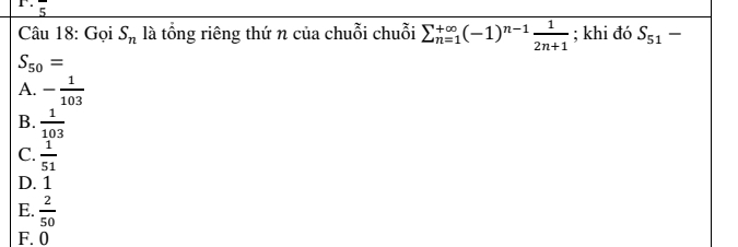 overline 5
Câu 18: Gọi S_n là tổng riêng thứ n của chuỗi chuỗi sumlimits  underline(n=1)^(∈fty)(-1)^n-1 1/2n+1 ; khi đó S_51-
S_50=
A. - 1/103 
B.  1/103 
C.  1/51 
D. 1
E.  2/50 
F. 0