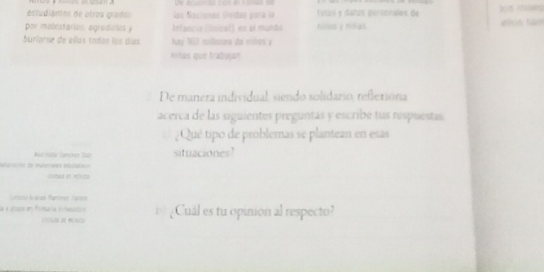 estudiaríos de otros gradas Los Nacionas Unitas paría la futos y dañzs persorales de 
por molestarios, agradirios y Infancia (Unice)) es el munão rumos γ nitias 
buríarse de ellas todas los días Nay 15 miloroa de nidos y 
ntas que trabujan 
De manera individual, siendo solidario, reflexiona 
acerca de las siguientes preguntas y escribe tus respuestas 
¿ Qué tipo de problemas se plantean en esas 
st vste Carcnez Dar situaciones? 
ont de méteales aducs 
= 
Ne Aánes Rammet Aarane 
aa ¿Cuál es tu opinión al respecto?