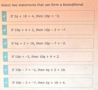 Select two statements that can form a biconditional.
If 2q+10=4 , then 10p=-2.
If 10q+4=2 , then 10p-2=-7.
If 4q+2=10 , then 10p-7=-2.
If 10p=-2 , then 10q+4=2.
If 10p-7=-2 , then 4q+2=10.
If 10p-2=-7 , then 2q+10=4.