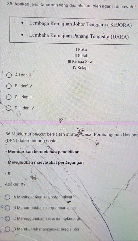 Apakah jenis tanaman yang diusahakan oleh agensi di bawah *
Lembaga Kemajuan Johor Tenggara ( KEJORA)
Lembaha Kemajuan Pahang Tenggara (DARA)
I Koko
II Getah
III Kelapa Sawit
IV Kelapa
A l dan II
B I dan IV
C II dan III
D III dan IV
36 Maklumat berikut berkaitan strategt Dasar Pembangunan Nasiona
(DPN) dalam bidang sosial
Memberikan kemudahan pendidikan
Mewujudkan masyarakat perdagangan
Apåkai; X?
A Meningkatkan kesihatan rakyat
B Menambahbaik kemudahan asas
C Mennggunakan sains dan teknolog
D Membeatuk masyaraket berdisiplin