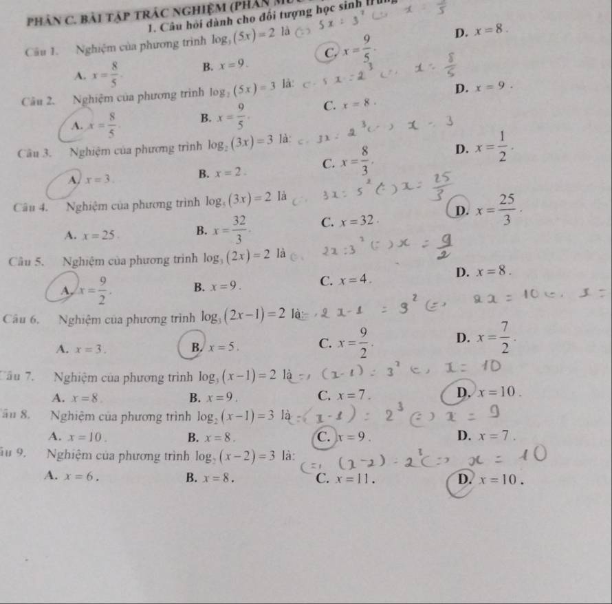 phân C. bài tập trác nghiệm (phân M
1. Câu hỏi dành cho đổi tượng học sinh [ ìn
Câu 1. Nghiệm của phương trình log _3(5x)=2 là
D. x=8.
C. x= 9/5 .
A. x= 8/5 .
B. x=9.
Câu 2. Nghiệm của phương trình log _2(5x)=3 là:
D. x=9.
A. x= 8/5 
B. x= 9/5 . C. x=8.
Câu 3. Nghiệm của phương trình log _2(3x)=3 là:
C. x= 8/3 ,
D. x= 1/2 .
A. x=3.
B. x=2.
Câu 4. Nghiệm của phương trình log _5(3x)=2 là
D. x= 25/3 .
A. x=25.
B. x= 32/3 . C. x=32.
Câu 5. Nghiệm của phương trình log _3(2x)=2 là
A, x= 9/2 .
B. x=9.
C. x=4.
D. x=8.
Câu 6. Nghiệm của phương trình log _3(2x-1)=2
D.
A. x=3.
B. x=5.
C. x= 9/2 . x= 7/2 .
Câu 7. Nghiệm của phương trình log _3(x-1)=2
A. x=8. B. x=9. C. x=7.
D. x=10.
âu 8. Nghiệm của phương trình log _2(x-1)=3
A. x=10. B. x=8. C. x=9. D. x=7.
u 9. Nghiệm của phương trình log _2(x-2)=3 là:
A. x=6. B. x=8. C. x=11. D. x=10.