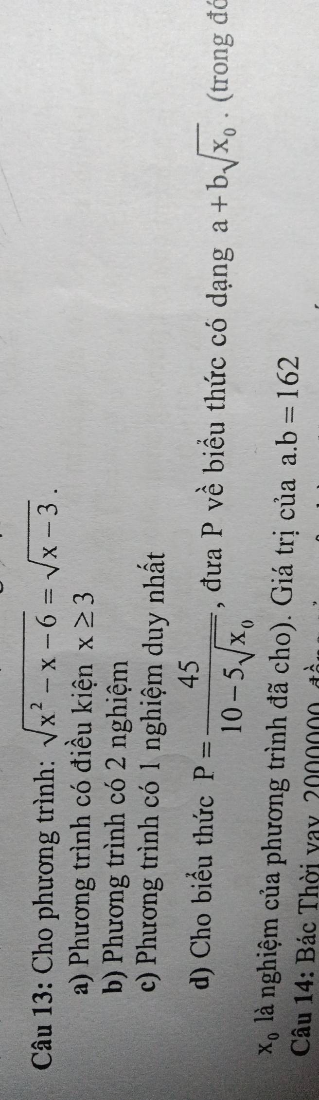 Cho phương trình: sqrt(x^2-x-6)=sqrt(x-3).
a) Phương trình có điều kiện x≥ 3
b) Phương trình có 2 nghiệm
c) Phương trình có 1 nghiệm duy nhất
d) Cho biểu thức P=frac 4510-5sqrt(x_0) , đưa P về biểu thức có dạng a+bsqrt(x_0). (trong đć
X_0 là nghiệm của phương trình đã cho). Giá trị của a. b=162
Câu 14: Bác Thời vay, 2000000, đề