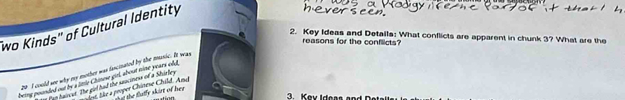 wo Kinds" of Cultural Identity
2. Key Ideas and Detalls: What conflicts are apparent in chunk 3? What are the
reasons for the conflicts?
20 I could see why my mother was fascinated by the music. It was
being pounded out by a little Chinese girl, about nine years old,
r Pap haircut. The girl had the sauciness of a Shirley
dest, like a proper Chinese Child. And
a the flutfy skirt of her .
3. Key Ideas and D e