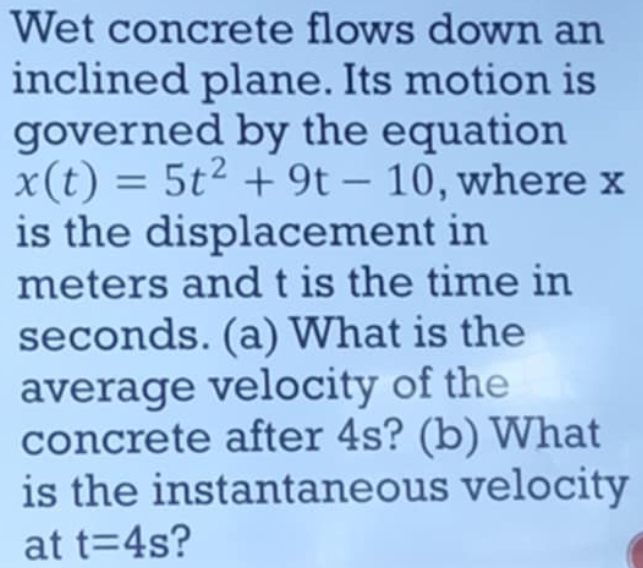 Wet concrete flows down an 
inclined plane. Its motion is 
governed by the equation
x(t)=5t^2+9t-10 , where x
is the displacement in
meters and t is the time in
seconds. (a) What is the 
average velocity of the 
concrete after 4s? (b) What 
is the instantaneous velocity 
at t=4s ?