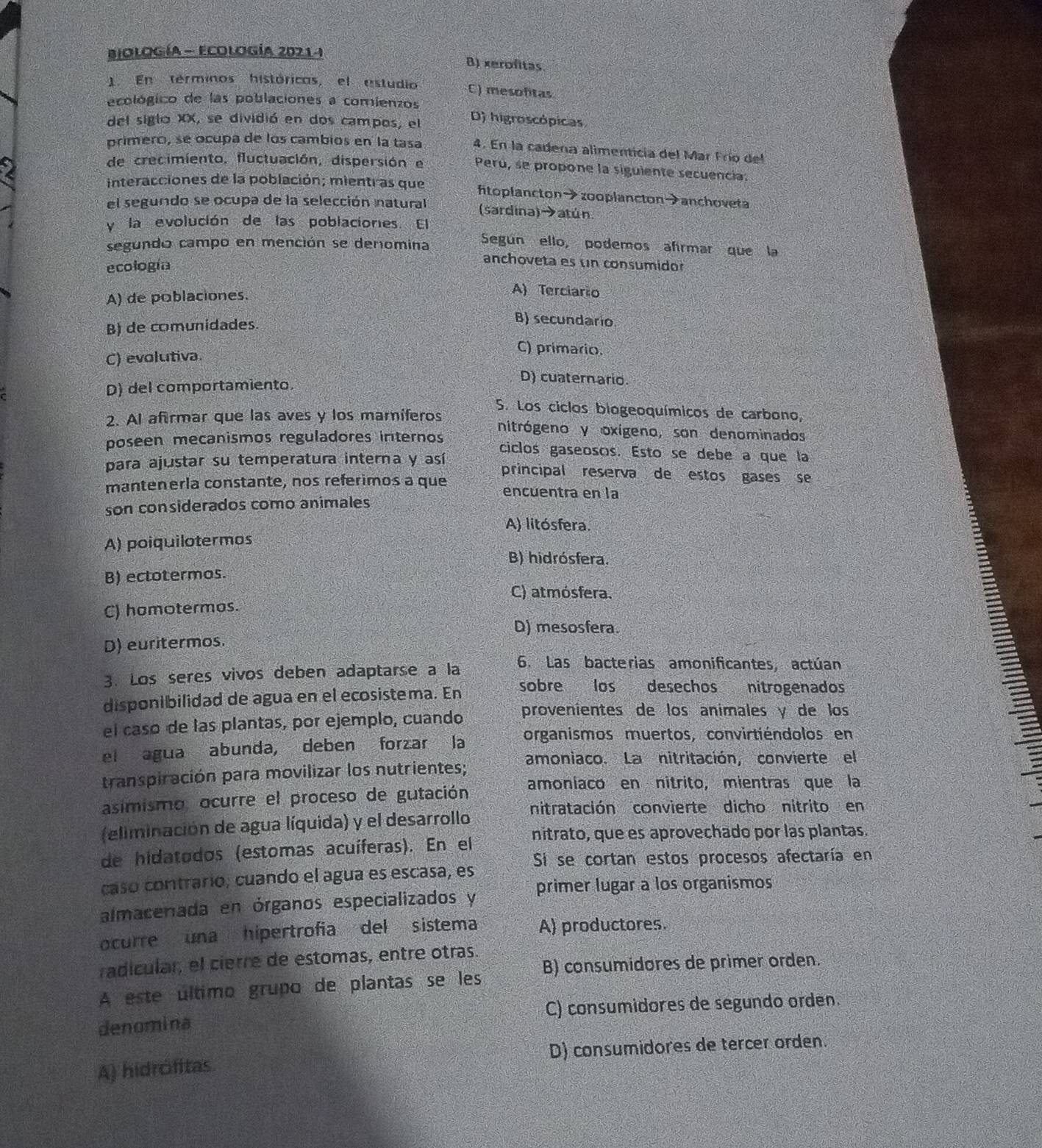 Biología - Ecología 2021- B) xerofitas
1 En terminos históricas, el estudio C) mesofitas
ecológico de las poblaciones a comienzos
del siglo XX, se dividió en dos campos, el D) higroscópicas
primerci, se ocupa de los cambios en la tasa 4. En la cadena alimenticía del Mar Frío del
de crecimiento, fluctuación, dispersión e Perú, se propone la siguiente secuencia:
interacciones de la población; mientras que ftoplancton→zooplancton→anchoveta
el segundo se ocupa de la selección natural (sardina)→atún
y la evolución de las poblaciones. El
segundo campo en mención se denomina Según ello, podemos afirmar que la
ecología
anchoveta es un consumidor
A) de poblaciones.
A) Terciario
B) de comunidades.
B) secundario
C) evolutiva.
C) primario.
D) del comportamiento.
D) cuaternario.
S. Los ciclos biogeoquímicos de carbono,
2. Al afirmar que las aves y los maríferos nitrógeno y oxígeno, son denominados
poseen mecanismos reguladores internos ciclos gaseosos. Esto se debe a que la
para ajustar su temperatura interna y así principal reserva de estos gases se
mantenerla constante, nos referimos a que encuentra en la
son considerados como animales
A) litósfera.
A) poiquilotermos
B) hidrósfera.
B) ectotermos.
C) atmósfera.
C) homotermos.
D) mesosfera.
D) euritermos.
3. Los seres vivos deben adaptarse a la 6. Las bacterias amonificantes, actúan
disponibilidad de agua en el ecosistema. En sobre los desechos nitrogenados
el caso de las plantas, por ejemplo, cuando provenientes de los animales y de los
el agua abunda, deben forzar la organismos muertos, convirtiéndolos en
transpiración para movilizar los nutrientes; amoniaco. La nitritación, convierte el
asimismo ocurre el proceso de gutación
amoniaco en nitrito, mientras que la
nitratación convierte dicho nitrito en
(eliminación de agua líquida) y el desarrollo
de hidatodos (estomas acuíferas). En el nitrato, que es aprovechado por las plantas.
caso contrario, cuando el agua es escasa, es Si se cortan estos procesos afectaría en
almacenada en órganos especializados y primer lugar a los organismos
ocurre una hipertrofia del sistema A) productores.
radícular, el cierre de estomas, entre otras.
A este último grupo de plantas se les B) consumidores de primer orden.
denomina C) consumidores de segundo orden.
A) hidrófitas D) consumidores de tercer orden.