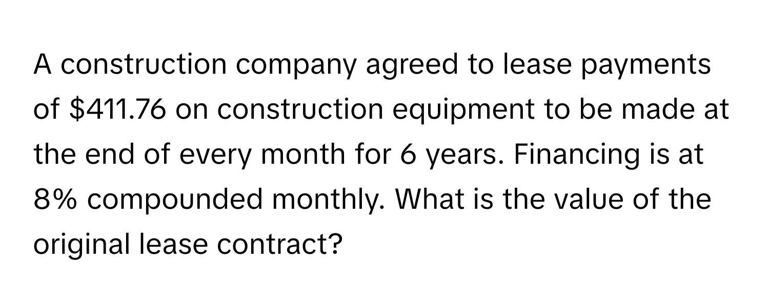 A construction company agreed to lease payments of $411.76 on construction equipment to be made at the end of every month for 6 years. Financing is at 8% compounded monthly. What is the value of the original lease contract?