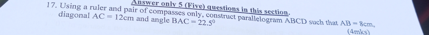 Answer only 5 (Five) questions in this section. 
17. Using a ruler and pair of compasses only, construct parallelogram ABCD such that AB=8cm, 
diagonal AC=12cm and angle BAC=22.5°
(4mks)