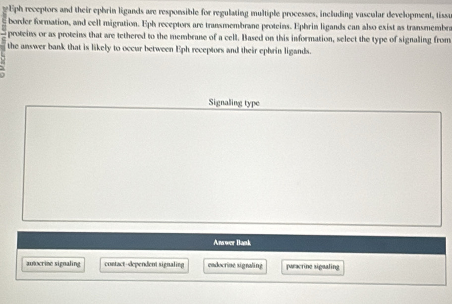 Eph receptors and their ephrin ligands are responsible for regulating multiple processes, including vascular development, tissu
border formation, and cell migration. Eph receptors are transmembrane proteins. Ephrin ligands can also exist as transmembra
proteins or as proteins that are tethered to the membrane of a cell. Based on this information, select the type of signaling from
the answer bank that is likely to occur between Eph receptors and their ephrín ligands.
Signaling type
Answer Bank
autocrine signaling contact-dependent signaling endocrine signaling paracrine signaling