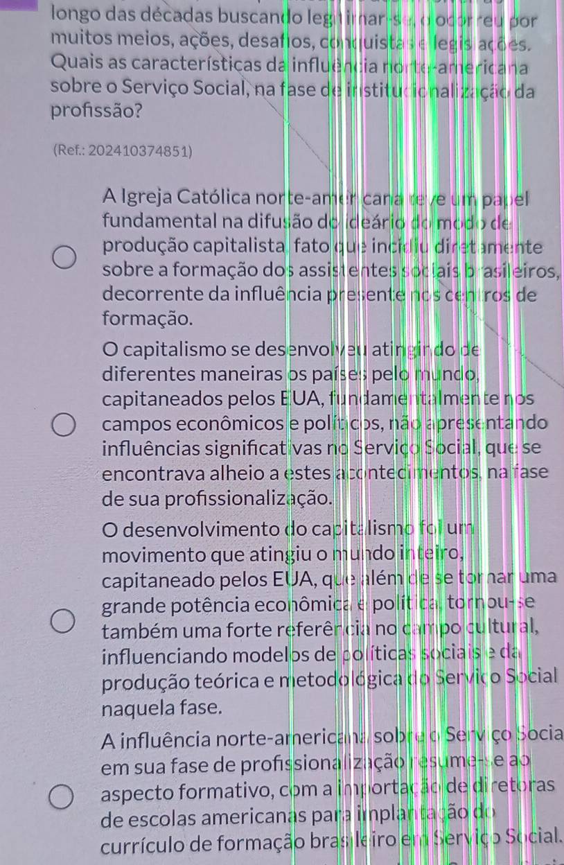 longo das décadas buscando legitimar-se, o ocorreu por
muitos meios, ações, desafios, conquistas e legisiações.
Quais as características da influência norte-americana
sobre o Serviço Social, na fase de institucionalização da
profissão?
(Ref.: 202410374851)
A Igreja Católica norte-amer cana teve um papel
fundamental na difusão do ideário do modo de
produção capitalista, fato que incidiu diretamente
sobre a formação dos assistentes sociais brasileiros,
decorrente da influência presente nos centros de
formação.
O capitalismo se desenvolveu atingin do de
diferentes maneiras os países pelo mundo,
capitaneados pelos EUA, fundamentalmente nos
campos econômicos e políticos, não apresentando
influências significat vas no Serviço Social, que se
encontrava alheio a estes acontecimentos, na fase
de sua profssionalização.
O desenvolvimento do capitalismo foi um
movimento que atingiu o mundo inteiro,
capitaneado pelos EUA, que além de se tornar uma
grande potência econômica e política, tornou-se
também uma forte referência no campo cultural,
influenciando modelos de políticas sociais e da
produção teórica e metodológica do Servico Social
naquela fase.
A influência norte-americana sobre o Serviço Socia
em sua fase de profissionalização resume-se ao
aspecto formativo, com a importação de diretoras
de escolas americanas para implantação do
currículo de formação brasileiro em Serviço Social.