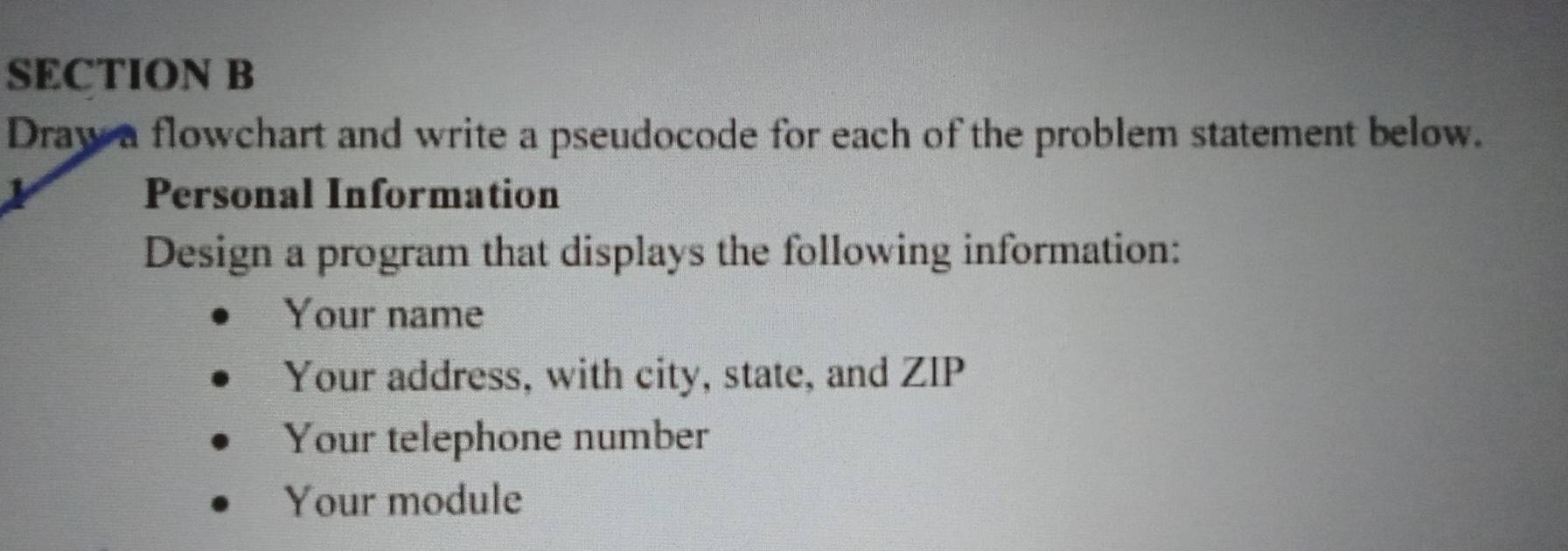 Draw a flowchart and write a pseudocode for each of the problem statement below. 
Personal Information 
Design a program that displays the following information: 
Your name 
Your address, with city, state, and ZIP 
Your telephone number 
Your module