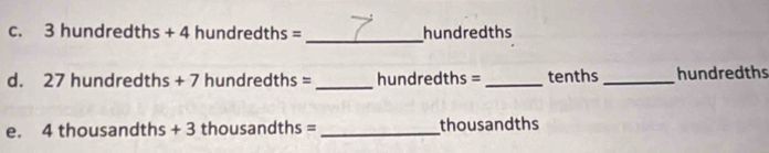 3 hund redths+4hundredths= hundredths 
_ 
d. 27 hun dredths+7 hundre y+h 1s = hundredths =_  tenths _ hundredths
e. 4 th ousandths+3 thousand hs = _thousandths