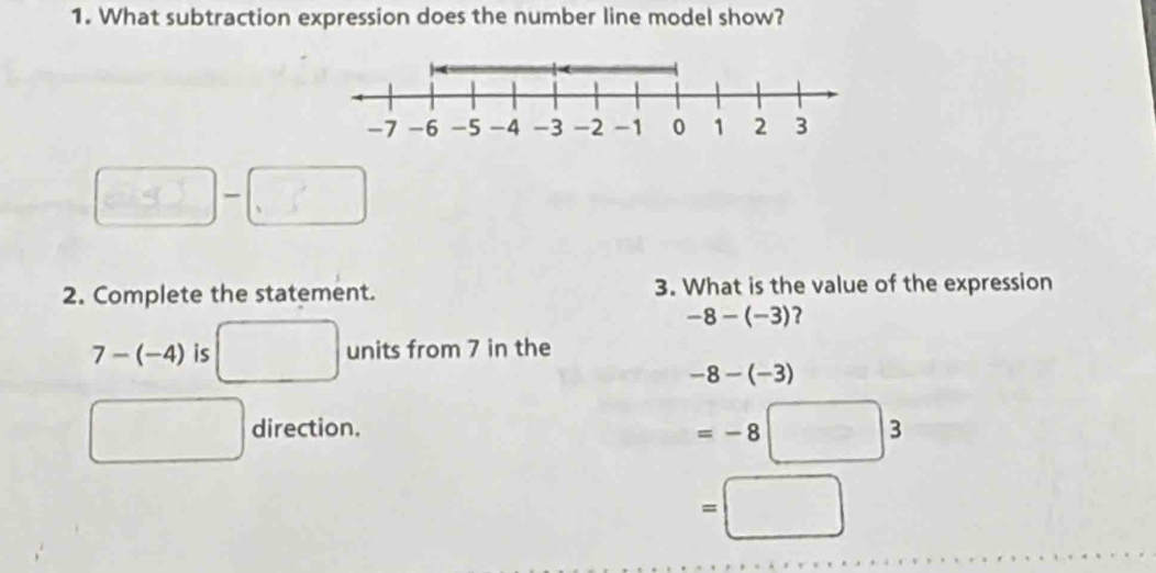 What subtraction expression does the number line model show? 
□ 
2. Complete the statement. 3. What is the value of the expression
-8-(-3) ?
7-(-4) is □ units from 7 in the
-8-(-3)
□ direction.
=-8□ 3
=□