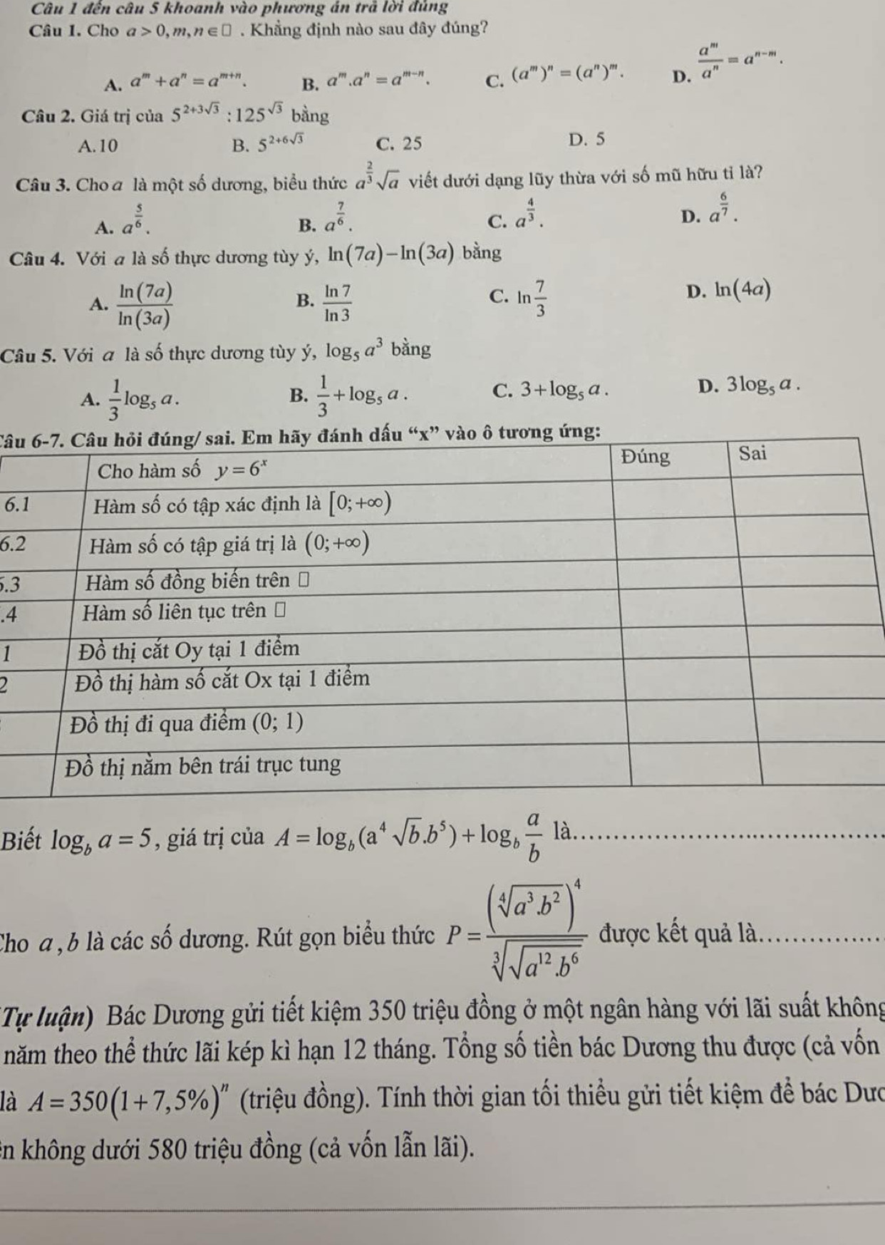 đến câu 5 khoanh vào phương án trả lời đủng
Câu 1. Cho a>0,m,n∈ □ Khẳng định nào sau đây đúng?
A. a^m+a^n=a^(m+n). B. a^m.a^n=a^(m-n). C. (a^m)^n=(a^n)^m. D.  a^m/a^n =a^(n-m).
Câu 2. Giá trị của 5^(2+3sqrt(3)):125^(sqrt(3)) b∴
ing
A.10 B. 5^(2+6sqrt(3)) C. 25 D. 5
Câu 3. Cho a là một số dương, biểu thức a^(frac 2)3sqrt(a) viết dưới dạng lũy thừa với số mũ hữu tỉ là?
A. a^(frac 5)6.
B. a^(frac 7)6.
C. a^(frac 4)3.
D. a^(frac 6)7.
Câu 4. Với a là số thực dương tùy ý, ln (7a)-ln (3a) bằng
A.  ln (7a)/ln (3a)   ln 7/ln 3  ln  7/3 
B.
C.
D. ln (4a)
Câu 5. Với a là số thực dương tùy ý, log _5a^3 bằng
A.  1/3 log _5a.  1/3 +log _5a.
B.
C. 3+log _5a. D. 3log _5a.
Câu
6.
6.
.3
.4
1
2
Biết log _ba=5 , giá trị của A=log _b(a^4sqrt(b).b^5)+log _b a/b la.
Cho a , b là các số dương. Rút gọn biểu thức P=frac (sqrt[4](a^3b^2))^4sqrt[3](sqrt a^(12)b^6) được kết quả là.
(Tự luận) Bác Dương gửi tiết kiệm 350 triệu đồng ở một ngân hàng với lãi suất không
năm theo thể thức lãi kép kì hạn 12 tháng. Tổng số tiền bác Dương thu được (cả vốn
là A=350(1+7,5% )^n (triệu đồng). Tính thời gian tối thiểu gửi tiết kiệm để bác Dưc
ên không dưới 580 triệu đồng (cả vốn lẫn lãi).