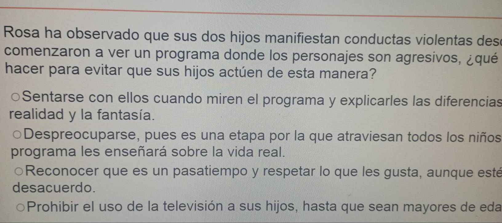 Rosa ha observado que sus dos hijos manifiestan conductas violentas des
comenzaron a ver un programa donde los personajes son agresivos, ¿qué
hacer para evitar que sus hijos actúen de esta manera?
Sentarse con ellos cuando miren el programa y explicarles las diferencias
realidad y la fantasía.
○Despreocuparse, pues es una etapa por la que atraviesan todos los niños
programa les enseñará sobre la vida real.
Reconocer que es un pasatiempo y respetar lo que les gusta, aunque esté
desacuerdo.
Prohibir el uso de la televisión a sus hijos, hasta que sean mayores de eda