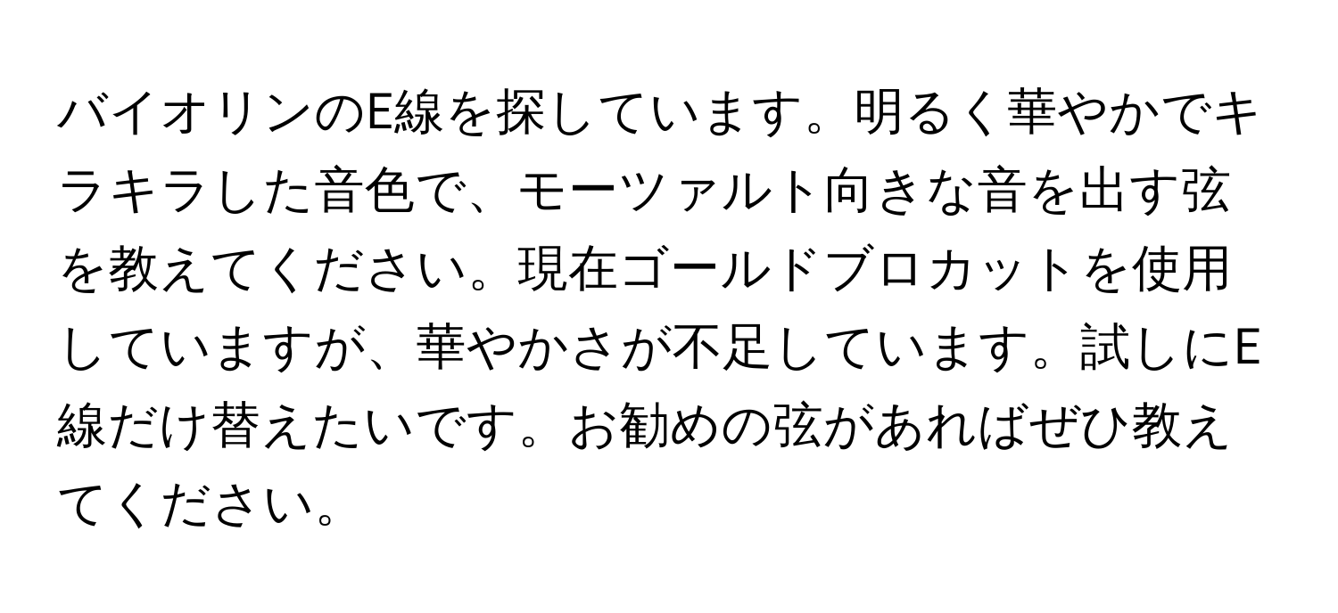 バイオリンのE線を探しています。明るく華やかでキラキラした音色で、モーツァルト向きな音を出す弦を教えてください。現在ゴールドブロカットを使用していますが、華やかさが不足しています。試しにE線だけ替えたいです。お勧めの弦があればぜひ教えてください。